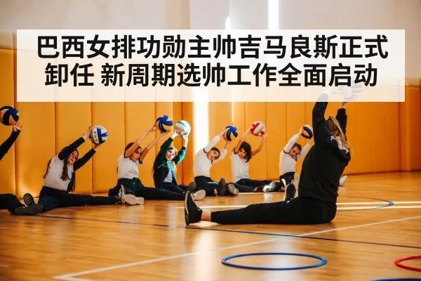 巴西女排功勋主帅吉马良斯正式卸任 新周期选帅工作全面启动